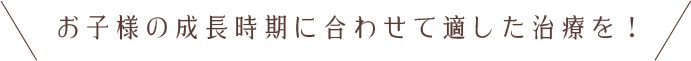 お子様の成長時期に合わせて適した治療を！