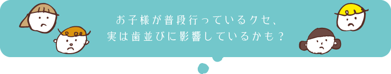 お子様が普段行っているクセ、実は歯並びに影響しているかも？